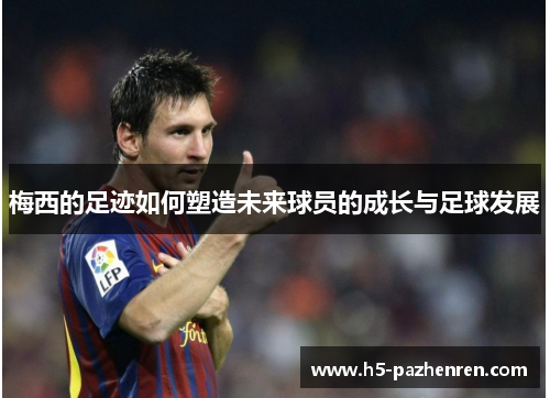 梅西的足迹如何塑造未来球员的成长与足球发展 梅西的足迹如何塑造未来球员的成长与足球发展